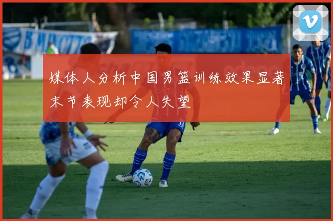 媒体人分析中国男篮训练效果显著末节表现却令人失望