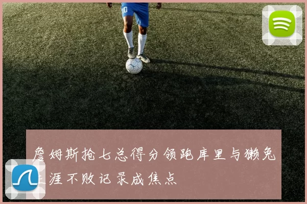 詹姆斯抢七总得分领跑库里与獭兔生涯不败记录成焦点