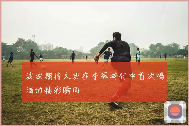 波波期待文班在夺冠游行中首次喝酒的精彩瞬间