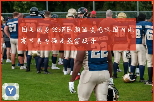 国足热身俄超队颜骏凌感叹国内比赛节奏与强度亟需提升