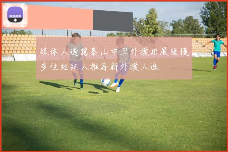 媒体人透露泰山中卫外援进展缓慢多位经纪人推荐新外援人选