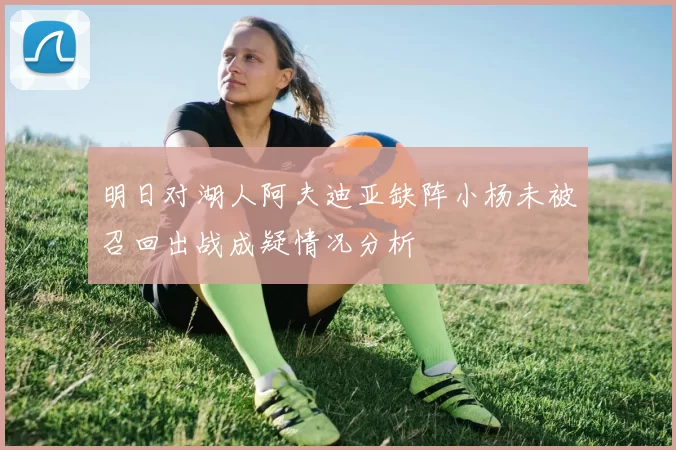 明日对湖人阿夫迪亚缺阵小杨未被召回出战成疑情况分析